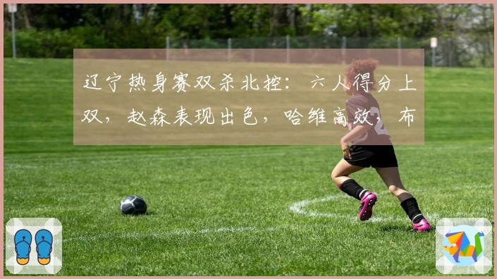 辽宁热身赛双杀北控：六人得分上双，赵森表现出色，哈维高效，布罗金顿缺阵