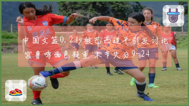中国女篮0.2秒被巴西追平引发讨论 宫鲁鸣面色凝重 末节失分9-24