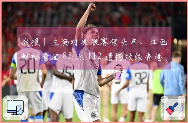 战报丨主场对决联赛领头羊，江西鲸裕清酒 85 比 112 遗憾败给香港金牛