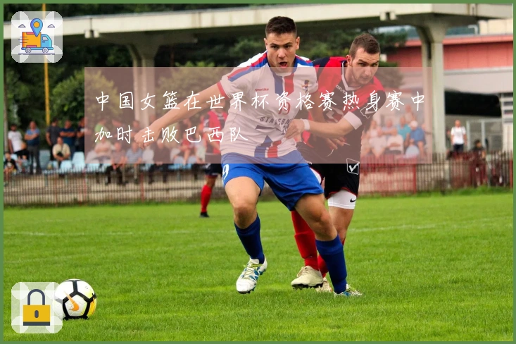 中国女篮在世界杯资格赛热身赛中加时击败巴西队