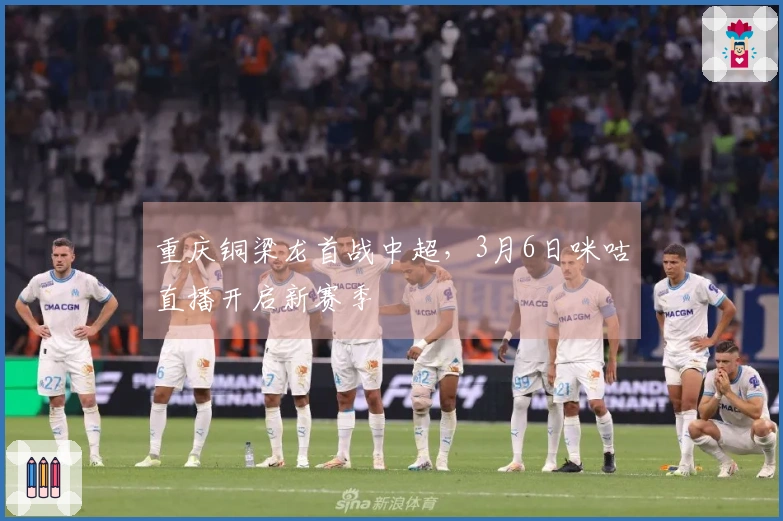 重庆铜梁龙首战中超，3月6日咪咕直播开启新赛季