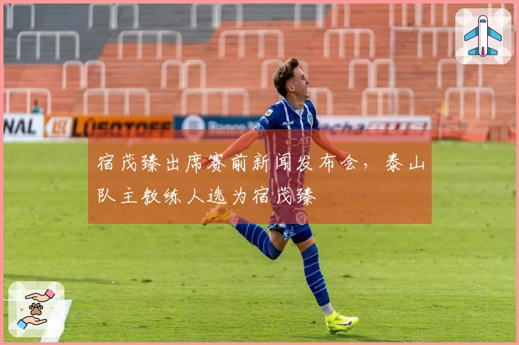 宿茂臻出席赛前新闻发布会，泰山队主教练人选为宿茂臻