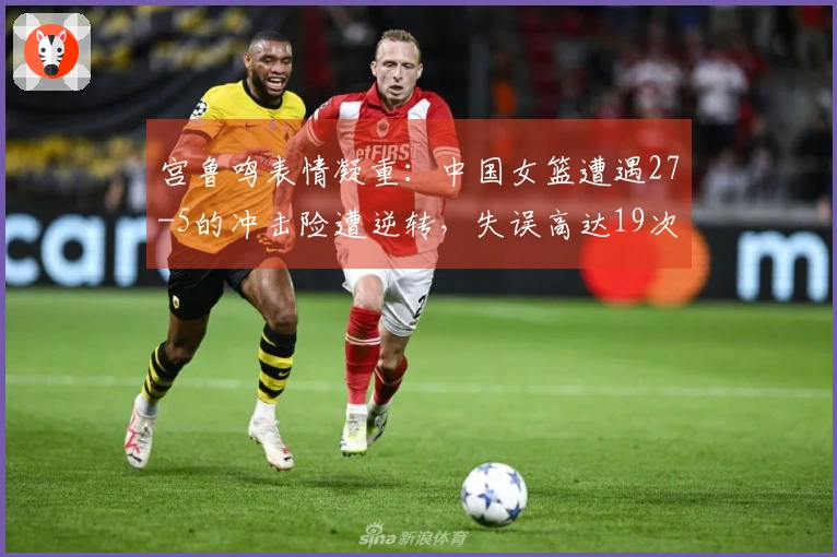 宫鲁鸣表情凝重：中国女篮遭遇27-5的冲击险遭逆转，失误高达19次