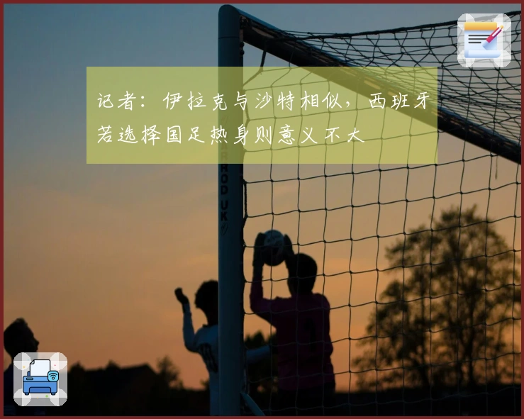 记者：伊拉克与沙特相似，西班牙若选择国足热身则意义不大