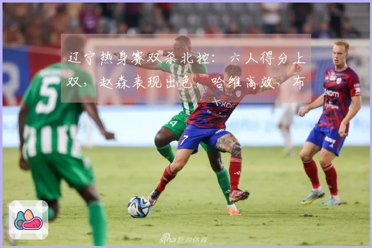 辽宁热身赛双杀北控：六人得分上双，赵森表现出色，哈维高效，布罗金顿缺阵