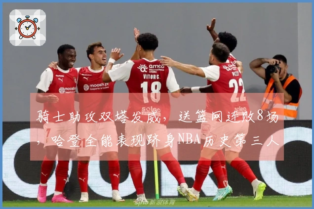 骑士助攻双塔发威，送篮网连败8场，哈登全能表现跻身NBA历史第三人