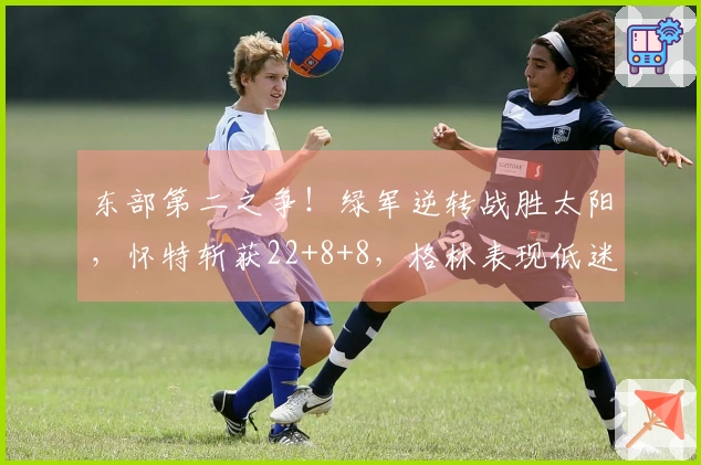东部第二之争！绿军逆转战胜太阳，怀特斩获22+8+8，格林表现低迷仅18中5