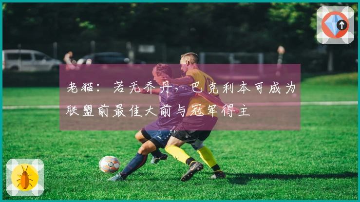 老猫：若无乔丹，巴克利本可成为联盟前最佳大前与冠军得主