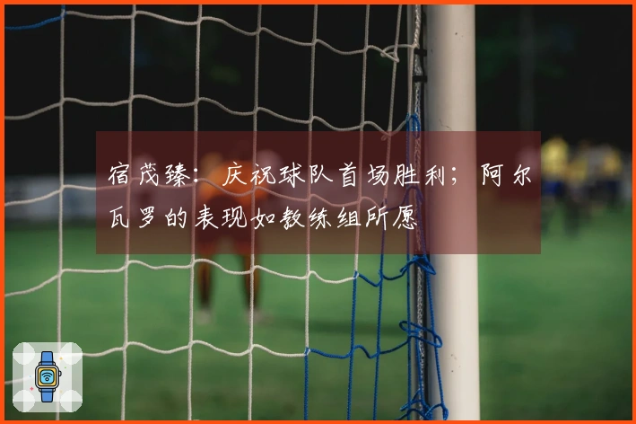 宿茂臻：庆祝球队首场胜利；阿尔瓦罗的表现如教练组所愿