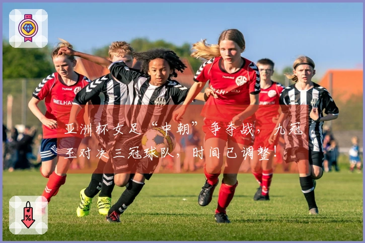 亚洲杯女足“中朝”争夺战，九冠王对决三冠球队，时间已调整！