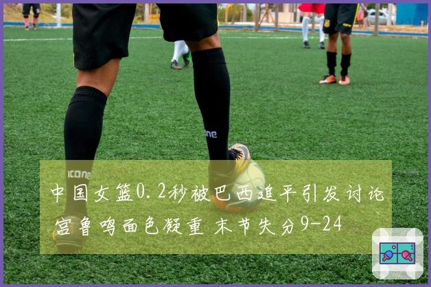中国女篮0.2秒被巴西追平引发讨论 宫鲁鸣面色凝重 末节失分9-24