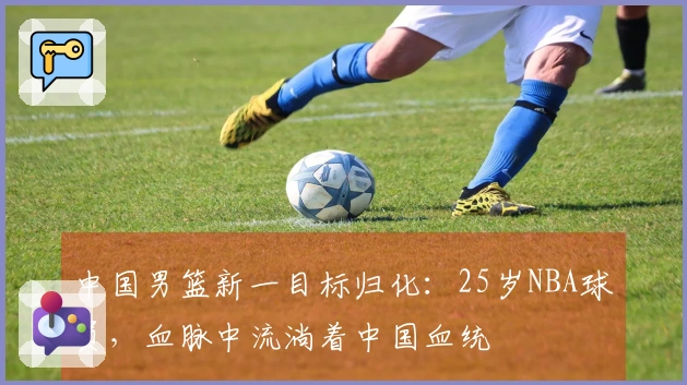 中国男篮新一目标归化：25岁NBA球员，血脉中流淌着中国血统