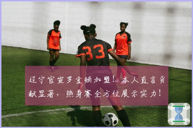 辽宁官宣罗金顿加盟！本人直言贡献显著，热身赛全方位展示实力！