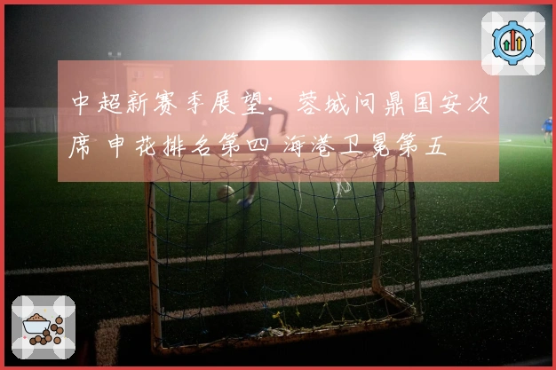 中超新赛季展望：蓉城问鼎国安次席 申花排名第四 海港卫冕第五