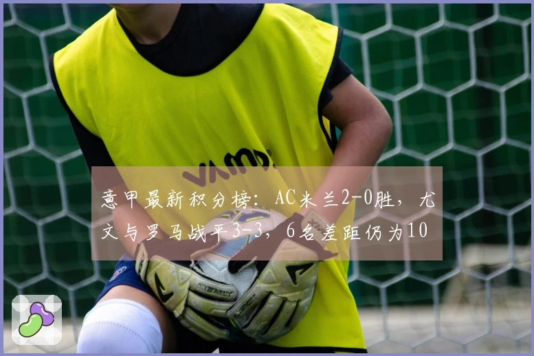 意甲最新积分榜：AC米兰2-0胜，尤文与罗马战平3-3，6名差距仍为10分