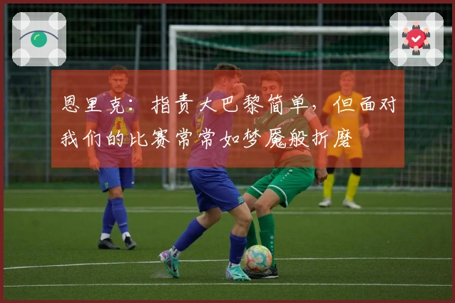 恩里克：指责大巴黎简单，但面对我们的比赛常常如梦魇般折磨