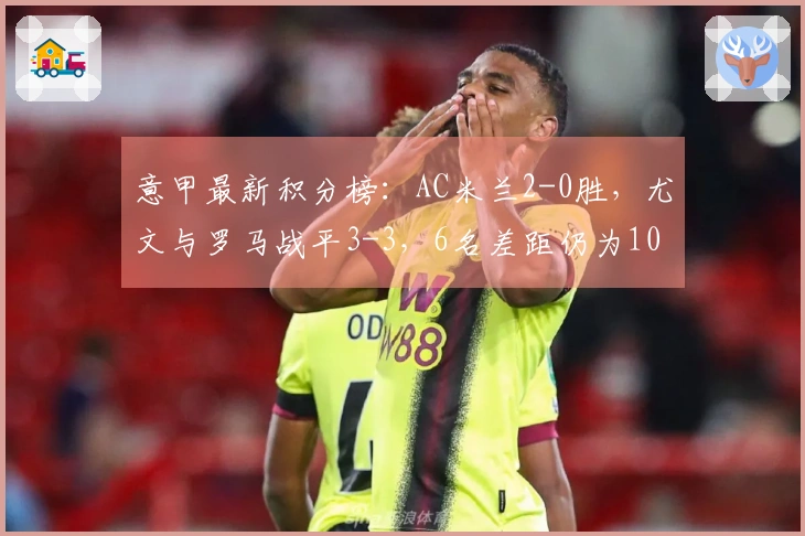 意甲最新积分榜：AC米兰2-0胜，尤文与罗马战平3-3，6名差距仍为10分