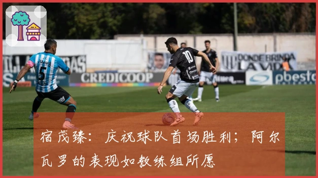 宿茂臻：庆祝球队首场胜利；阿尔瓦罗的表现如教练组所愿